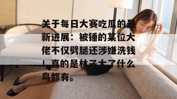 关于每日大赛吃瓜的最新进展：被锤的某位大佬不仅劈腿还涉嫌洗钱！真的是林子大了什么鸟都有。