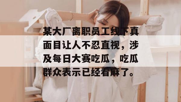 某大厂离职员工线下真面目让人不忍直视，涉及每日大赛吃瓜，吃瓜群众表示已经看麻了。