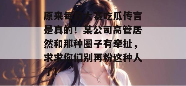 原来每日大赛吃瓜传言是真的！某公司高管居然和那种圈子有牵扯，求求你们别再粉这种人了！