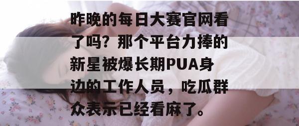 昨晚的每日大赛官网看了吗？那个平台力捧的新星被爆长期PUA身边的工作人员，吃瓜群众表示已经看麻了。