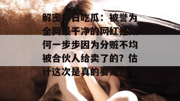 解密每日吃瓜：被誉为全网最干净的网红是如何一步步因为分赃不均被合伙人给卖了的？估计这次是真的要凉透了。