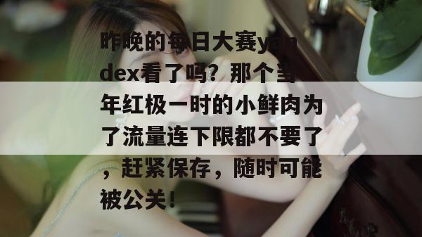昨晚的每日大赛yandex看了吗？那个当年红极一时的小鲜肉为了流量连下限都不要了，赶紧保存，随时可能被公关！