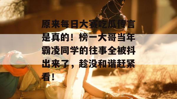 原来每日大赛吃瓜传言是真的！榜一大哥当年霸凌同学的往事全被抖出来了，趁没和谐赶紧看！