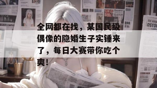 全网都在找,某国民级偶像的隐婚生子实锤来了,每日大赛带你吃个爽! 全网都在找,某国民级偶像的隐婚生子实锤来了,每日大赛带你吃个爽!