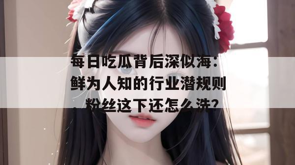 每日吃瓜背后深似海:鲜为人知的行业潜规则,粉丝这下还怎么洗? 每日吃瓜背后深似海:鲜为人知的行业潜规则,粉丝这下还怎么洗?