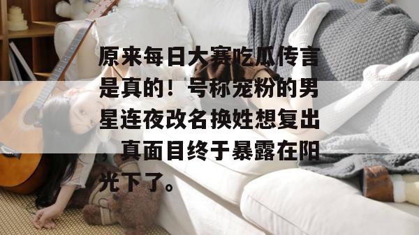 原来每日大赛吃瓜传言是真的!号称宠粉的男星连夜改名换姓想复出,真面目终于暴露在阳光下了。 原来每日大赛吃瓜传言是真的!号称宠粉的男星连夜改名换姓想复出,真面目终于暴露在阳光下了。