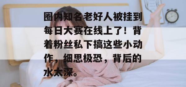 圈内知名老好人被挂到每日大赛在线上了!背着粉丝私下搞这些小动作,细思极恐,背后的水太深。 圈内知名老好人被挂到每日大赛在线上了!背着粉丝私下搞这些小动作,细思极恐,背后的水太深。