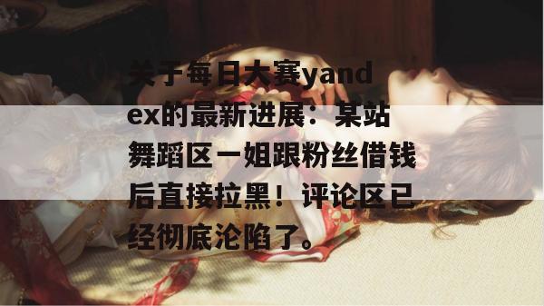 关于每日大赛yandex的最新进展:某站舞蹈区一姐跟粉丝借钱后直接拉黑!评论区已经彻底沦陷了。 关于每日大赛yandex的最新进展:某站舞蹈区一姐跟粉丝借钱后直接拉黑!评论区已经彻底沦陷了。