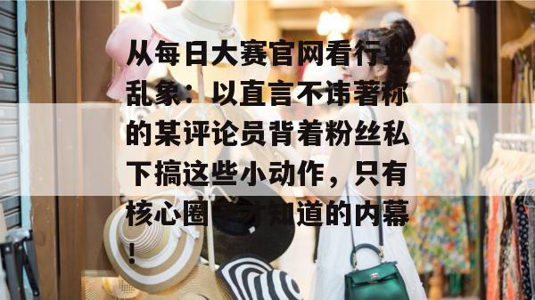 从每日大赛官网看行业乱象：以直言不讳著称的某评论员背着粉丝私下搞这些小动作，只有核心圈子才知道的内幕！