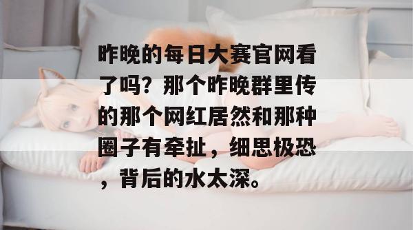 昨晚的每日大赛官网看了吗？那个昨晚群里传的那个网红居然和那种圈子有牵扯，细思极恐，背后的水太深。
