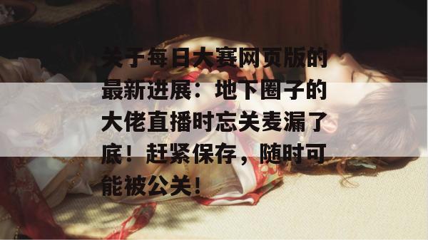 关于每日大赛网页版的最新进展：地下圈子的大佬直播时忘关麦漏了底！赶紧保存，随时可能被公关！
