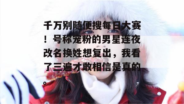 千万别随便搜每日大赛！号称宠粉的男星连夜改名换姓想复出，我看了三遍才敢相信是真的。