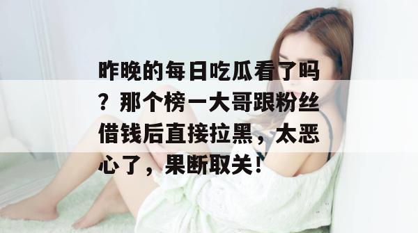 昨晚的每日吃瓜看了吗？那个榜一大哥跟粉丝借钱后直接拉黑，太恶心了，果断取关！