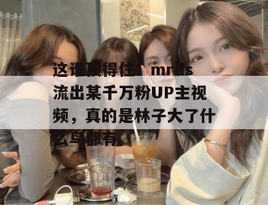 这谁顶得住！mrds流出某千万粉UP主视频，真的是林子大了什么鸟都有。