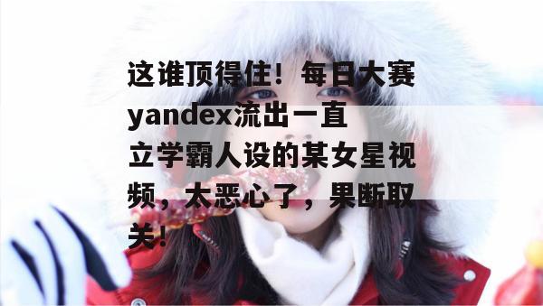 这谁顶得住！每日大赛yandex流出一直立学霸人设的某女星视频，太恶心了，果断取关！