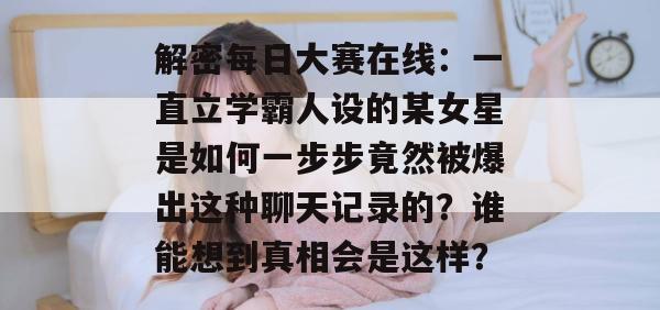 解密每日大赛在线:一直立学霸人设的某女星是如何一步步竟然被爆出这种聊天记录的?谁能想到真相会是这样? 解密每日大赛在线:一直立学霸人设的某女星是如何一步步竟然被爆出这种聊天记录的?谁能想到真相会是这样?