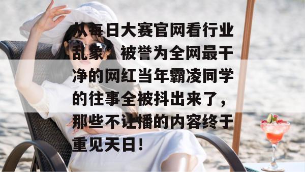 从每日大赛官网看行业乱象：被誉为全网最干净的网红当年霸凌同学的往事全被抖出来了，那些不让播的内容终于重见天日！