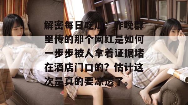解密每日吃瓜：昨晚群里传的那个网红是如何一步步被人拿着证据堵在酒店门口的？估计这次是真的要凉透了。