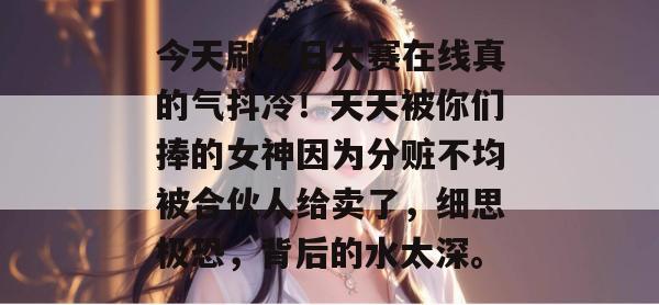 今天刷每日大赛在线真的气抖冷！天天被你们捧的女神因为分赃不均被合伙人给卖了，细思极恐，背后的水太深。