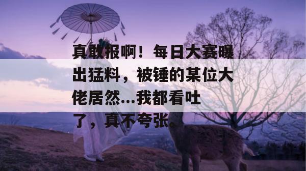 真敢报啊！每日大赛曝出猛料，被锤的某位大佬居然...我都看吐了，真不夸张。