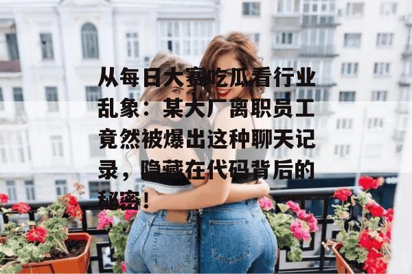 从每日大赛吃瓜看行业乱象：某大厂离职员工竟然被爆出这种聊天记录，隐藏在代码背后的秘密！