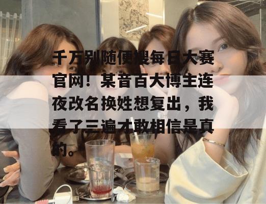 千万别随便搜每日大赛官网!某音百大博主连夜改名换姓想复出,我看了三遍才敢相信是真的。 千万别随便搜每日大赛官网!某音百大博主连夜改名换姓想复出,我看了三遍才敢相信是真的。