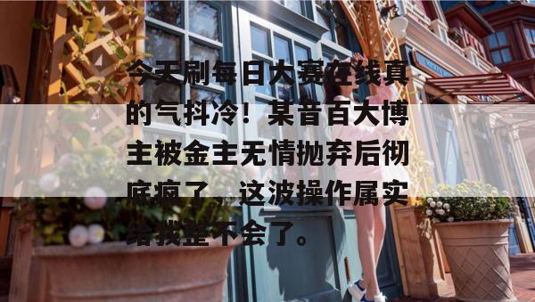 今天刷每日大赛在线真的气抖冷！某音百大博主被金主无情抛弃后彻底疯了，这波操作属实给我整不会了。