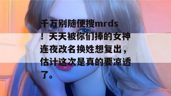 千万别随便搜mrds!天天被你们捧的女神连夜改名换姓想复出,估计这次是真的要凉透了。 千万别随便搜mrds!天天被你们捧的女神连夜改名换姓想复出,估计这次是真的要凉透了。