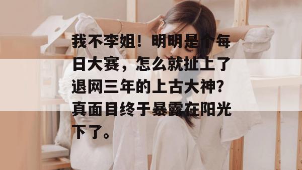 我不李姐!明明是个每日大赛,怎么就扯上了退网三年的上古大神?真面目终于暴露在阳光下了。 我不李姐!明明是个每日大赛,怎么就扯上了退网三年的上古大神?真面目终于暴露在阳光下了。