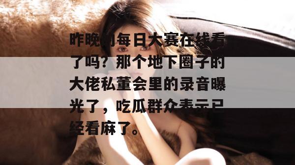 昨晚的每日大赛在线看了吗?那个地下圈子的大佬私董会里的录音曝光了,吃瓜群众表示已经看麻了。 昨晚的每日大赛在线看了吗?那个地下圈子的大佬私董会里的录音曝光了,吃瓜群众表示已经看麻了。