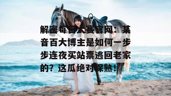 解密每日大赛官网：某音百大博主是如何一步步连夜买站票逃回老家的？这瓜绝对保熟！