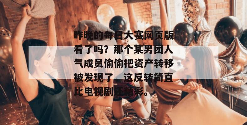 昨晚的每日大赛网页版看了吗?那个某男团人气成员偷偷把资产转移被发现了,这反转简直比电视剧还精彩。 昨晚的每日大赛网页版看了吗?那个某男团人气成员偷偷把资产转移被发现了,这反转简直比电视剧还精彩。