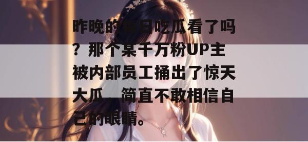 昨晚的每日吃瓜看了吗？那个某千万粉UP主被内部员工捅出了惊天大瓜，简直不敢相信自己的眼睛。