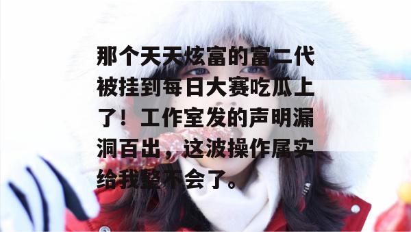 那个天天炫富的富二代被挂到每日大赛吃瓜上了！工作室发的声明漏洞百出，这波操作属实给我整不会了。