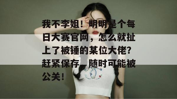 我不李姐！明明是个每日大赛官网，怎么就扯上了被锤的某位大佬？赶紧保存，随时可能被公关！