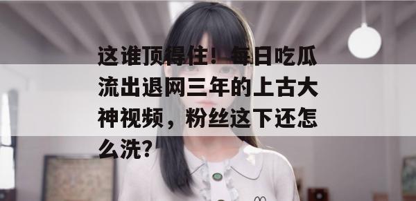 这谁顶得住！每日吃瓜流出退网三年的上古大神视频，粉丝这下还怎么洗？