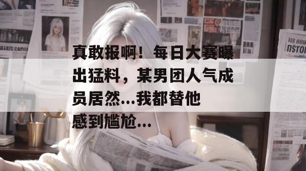 真敢报啊!每日大赛曝出猛料,某男团人气成员居然...我都替他感到尴尬... 真敢报啊!每日大赛曝出猛料,某男团人气成员居然...我都替他感到尴尬...