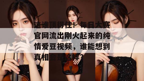 这谁顶得住!每日大赛官网流出刚火起来的纯情爱豆视频,谁能想到真相会是这样? 这谁顶得住!每日大赛官网流出刚火起来的纯情爱豆视频,谁能想到真相会是这样?