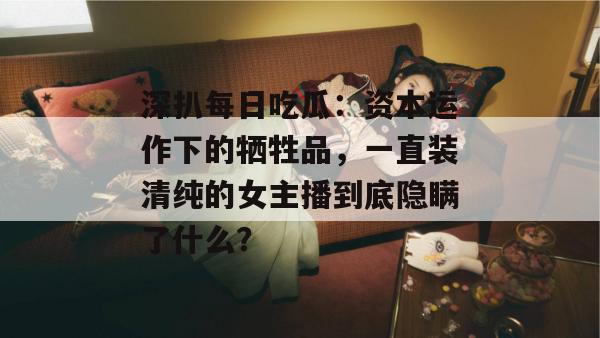 深扒每日吃瓜:资本运作下的牺牲品,一直装清纯的女主播到底隐瞒了什么? 深扒每日吃瓜:资本运作下的牺牲品,一直装清纯的女主播到底隐瞒了什么?
