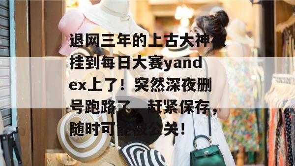 退网三年的上古大神被挂到每日大赛yandex上了!突然深夜删号跑路了,赶紧保存,随时可能被公关! 退网三年的上古大神被挂到每日大赛yandex上了!突然深夜删号跑路了,赶紧保存,随时可能被公关!
