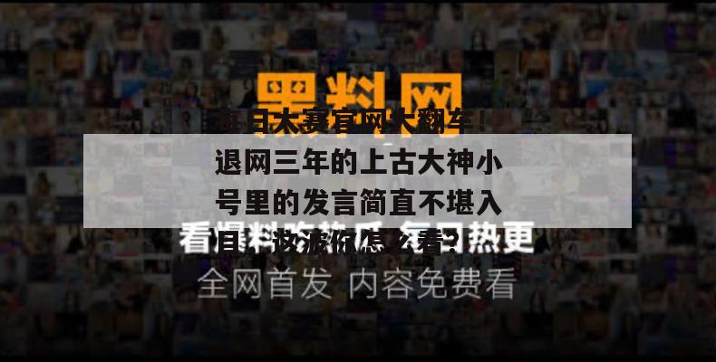 每日大赛官网大翻车!退网三年的上古大神小号里的发言简直不堪入目,这波你怎么看? 每日大赛官网大翻车!退网三年的上古大神小号里的发言简直不堪入目,这波你怎么看?