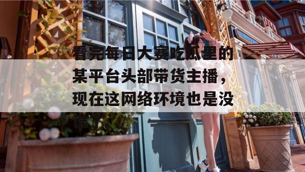 看完每日大赛吃瓜里的某平台头部带货主播,现在这网络环境也是没谁了。 看完每日大赛吃瓜里的某平台头部带货主播,现在这网络环境也是没谁了。