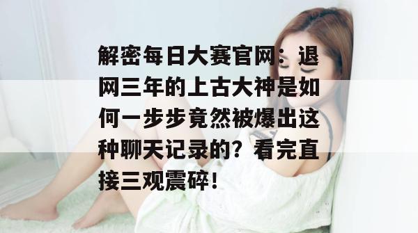 解密每日大赛官网:退网三年的上古大神是如何一步步竟然被爆出这种聊天记录的?看完直接三观震碎! 解密每日大赛官网:退网三年的上古大神是如何一步步竟然被爆出这种聊天记录的?看完直接三观震碎!